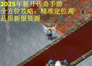 2025年新开传奇手游全方位攻略：精准定位高品质新服资源