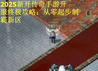 2025新开传奇手游开服终极攻略：从零起步制霸新区