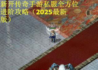 新开传奇手游私服全方位进阶攻略（2025最新版）